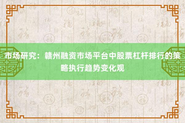 市场研究:赣州融资市场平台中股票杠杆排行的策略执行趋势变化观