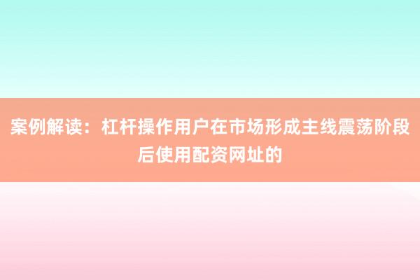 案例解读：杠杆操作用户在市场形成主线震荡阶段后使用配资网址的