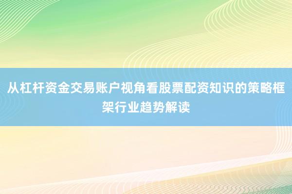 从杠杆资金交易账户视角看股票配资知识的策略框架行业趋势解读