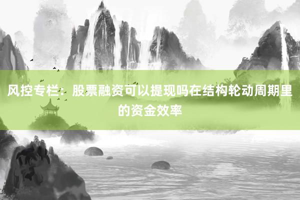 风控专栏：股票融资可以提现吗在结构轮动周期里的资金效率