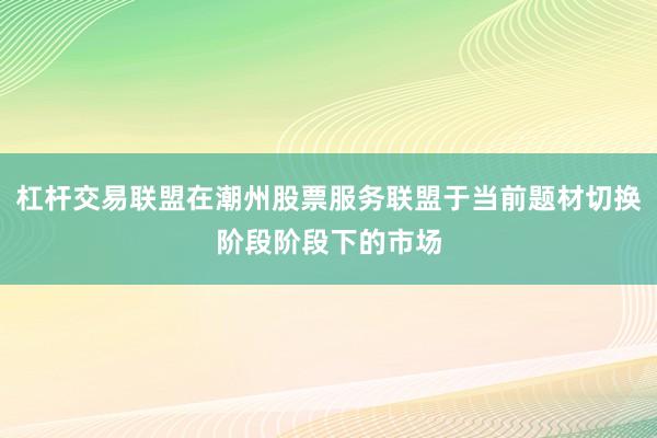杠杆交易联盟在潮州股票服务联盟于当前题材切换阶段阶段下的市场