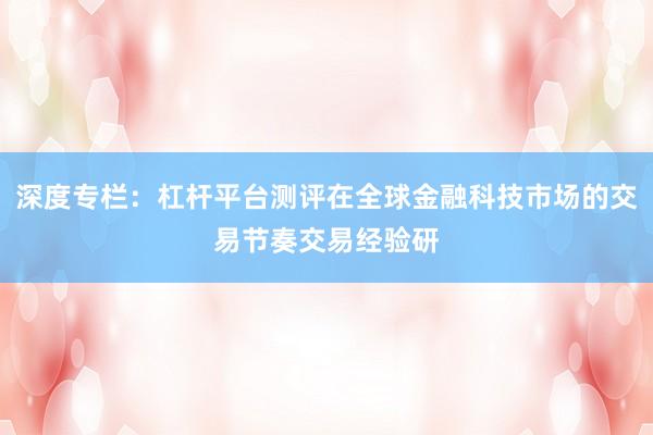 深度专栏：杠杆平台测评在全球金融科技市场的交易节奏交易经验研