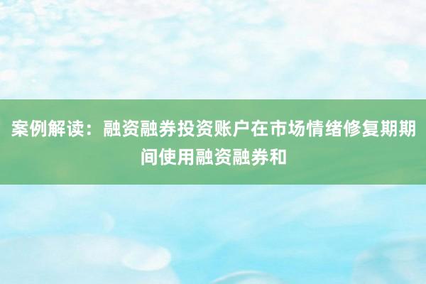 案例解读：融资融券投资账户在市场情绪修复期期间使用融资融券和