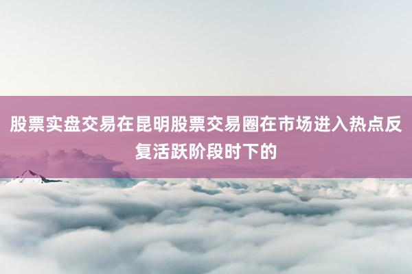 股票实盘交易在昆明股票交易圈在市场进入热点反复活跃阶段时下的