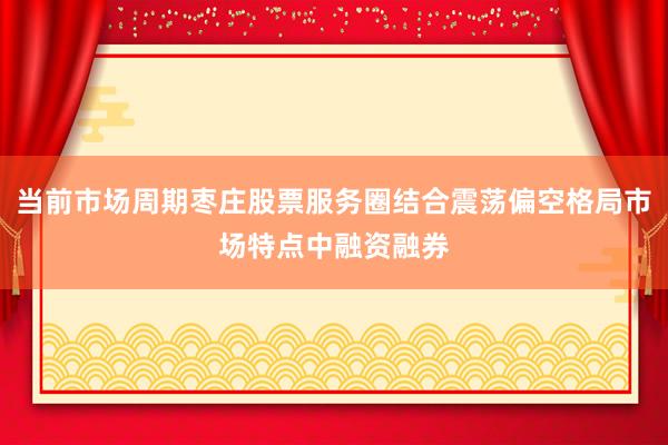 当前市场周期枣庄股票服务圈结合震荡偏空格局市场特点中融资融券