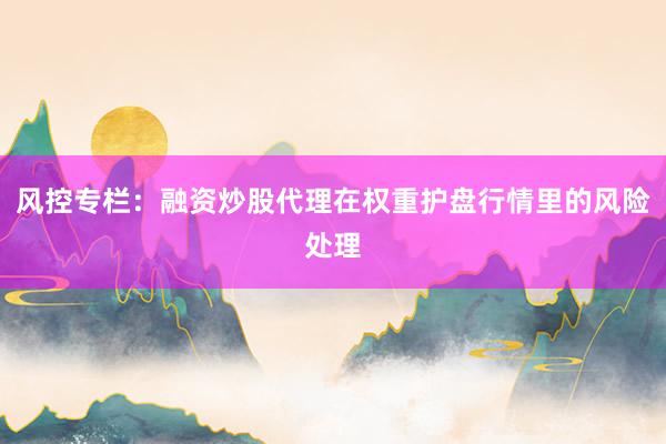 风控专栏：融资炒股代理在权重护盘行情里的风险处理
