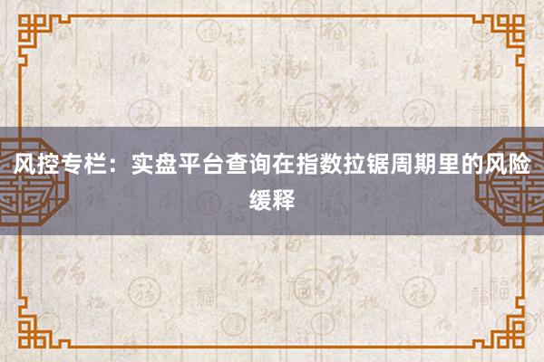 风控专栏：实盘平台查询在指数拉锯周期里的风险缓释