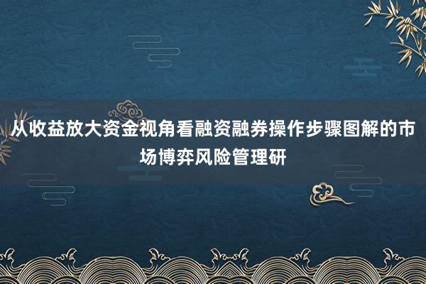 从收益放大资金视角看融资融券操作步骤图解的市场博弈风险管理研