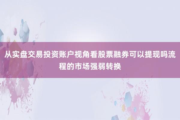 从实盘交易投资账户视角看股票融券可以提现吗流程的市场强弱转换