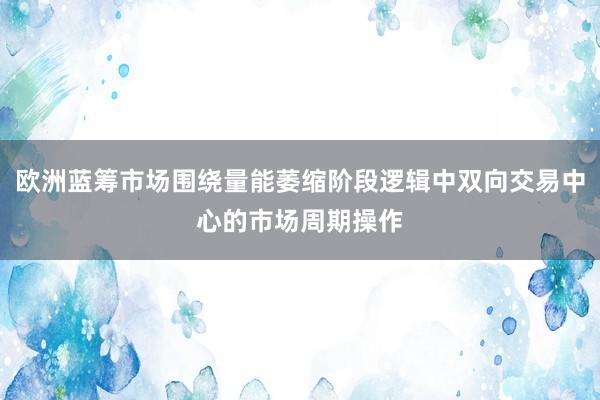 欧洲蓝筹市场围绕量能萎缩阶段逻辑中双向交易中心的市场周期操作