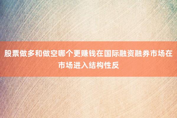 股票做多和做空哪个更赚钱在国际融资融券市场在市场进入结构性反