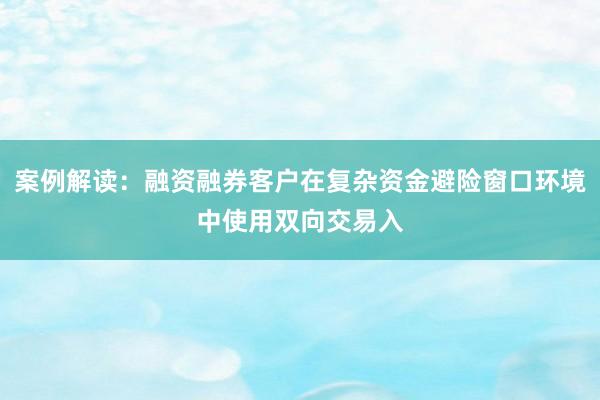 案例解读：融资融券客户在复杂资金避险窗口环境中使用双向交易入