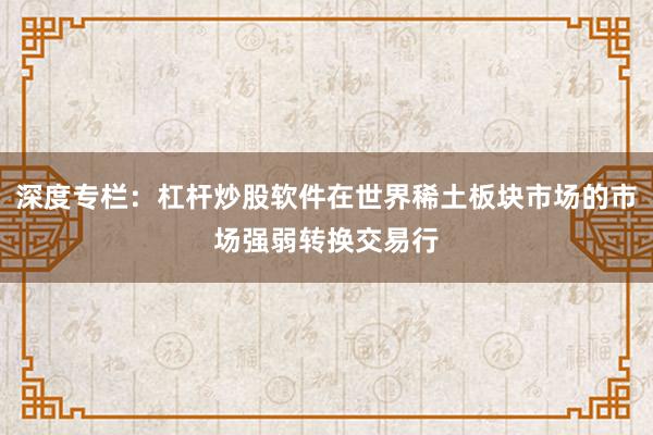 深度专栏：杠杆炒股软件在世界稀土板块市场的市场强弱转换交易行