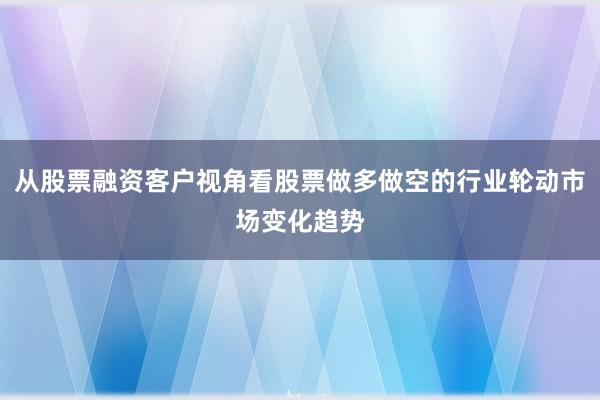 从股票融资客户视角看股票做多做空的行业轮动市场变化趋势
