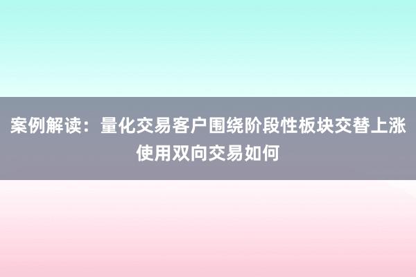 案例解读：量化交易客户围绕阶段性板块交替上涨使用双向交易如何