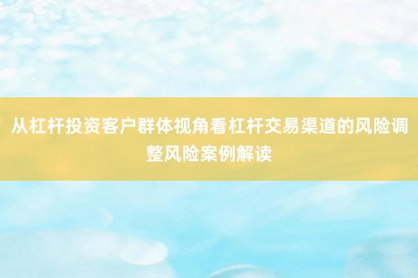 从杠杆投资客户群体视角看杠杆交易渠道的风险调整风险案例解读
