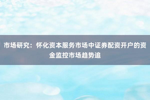 市场研究：怀化资本服务市场中证券配资开户的资金监控市场趋势追