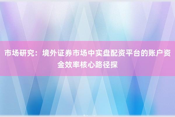 市场研究：境外证券市场中实盘配资平台的账户资金效率核心路径探