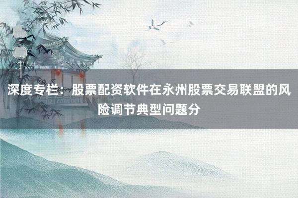 深度专栏：股票配资软件在永州股票交易联盟的风险调节典型问题分