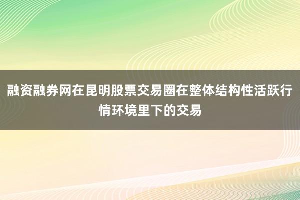 融资融券网在昆明股票交易圈在整体结构性活跃行情环境里下的交易