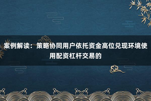 案例解读：策略协同用户依托资金高位兑现环境使用配资杠杆交易的
