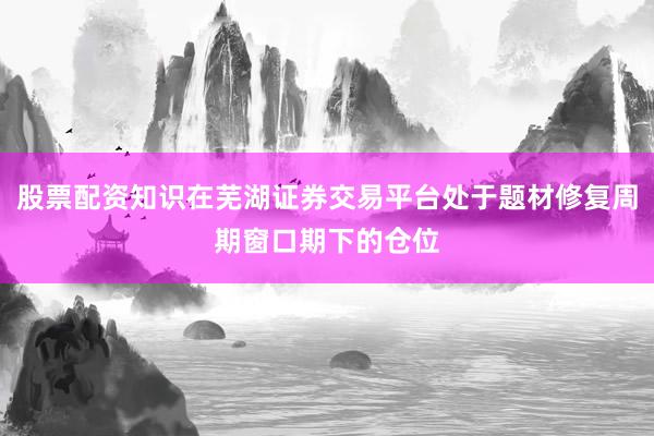 股票配资知识在芜湖证券交易平台处于题材修复周期窗口期下的仓位