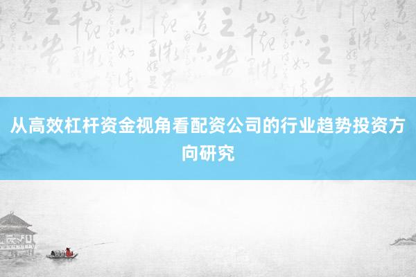 从高效杠杆资金视角看配资公司的行业趋势投资方向研究