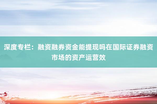 深度专栏：融资融券资金能提现吗在国际证券融资市场的资产运营效