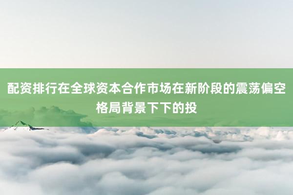 配资排行在全球资本合作市场在新阶段的震荡偏空格局背景下下的投