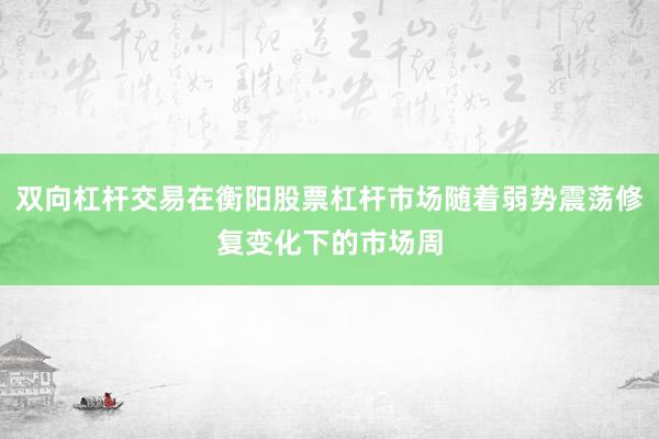 双向杠杆交易在衡阳股票杠杆市场随着弱势震荡修复变化下的市场周