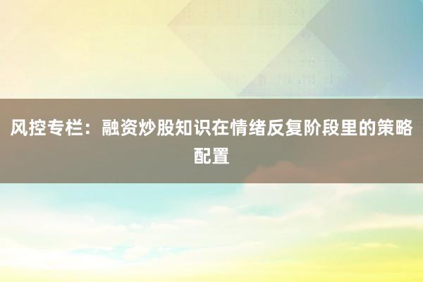 风控专栏：融资炒股知识在情绪反复阶段里的策略配置