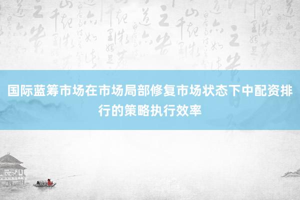 国际蓝筹市场在市场局部修复市场状态下中配资排行的策略执行效率