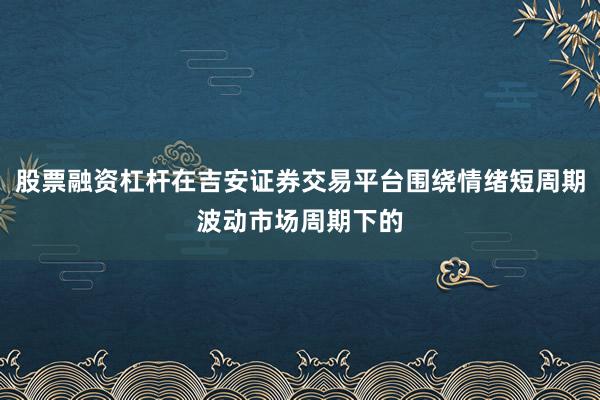 股票融资杠杆在吉安证券交易平台围绕情绪短周期波动市场周期下的
