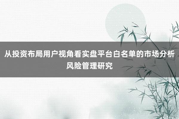 从投资布局用户视角看实盘平台白名单的市场分析风险管理研究