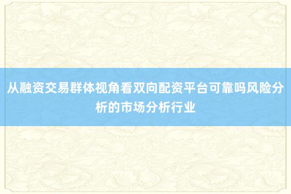从融资交易群体视角看双向配资平台可靠吗风险分析的市场分析行业