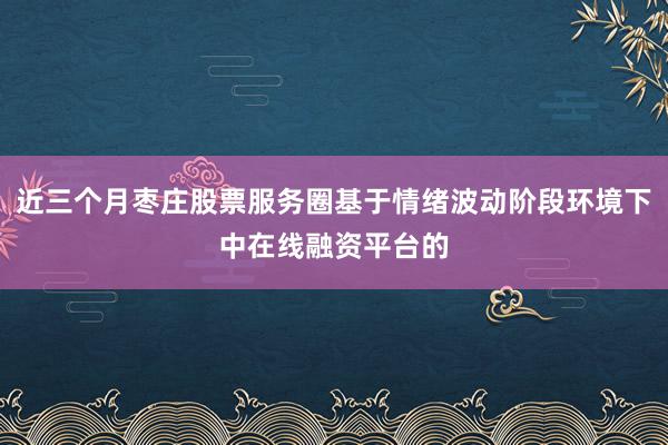 近三个月枣庄股票服务圈基于情绪波动阶段环境下中在线融资平台的