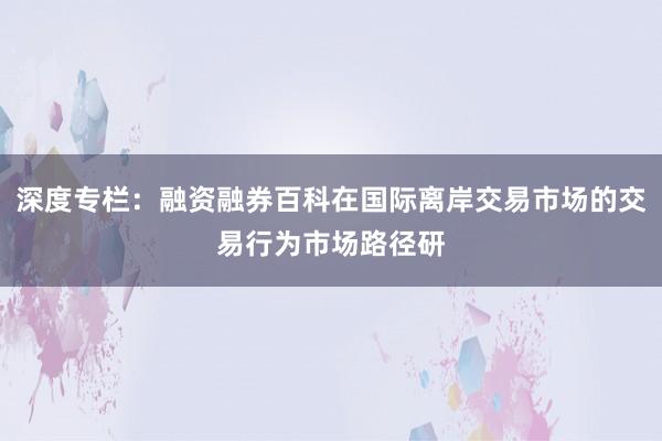 深度专栏：融资融券百科在国际离岸交易市场的交易行为市场路径研