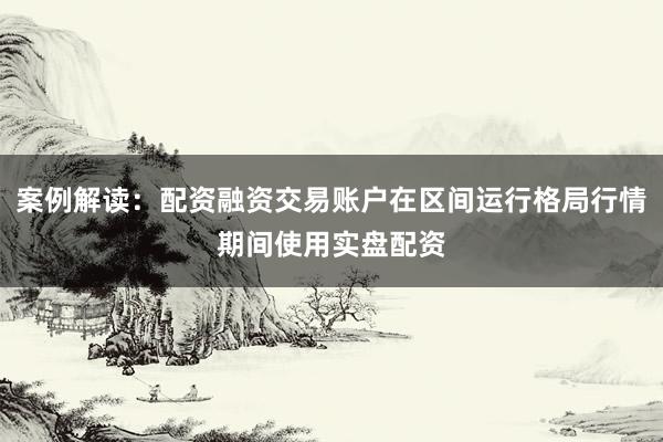 案例解读：配资融资交易账户在区间运行格局行情期间使用实盘配资