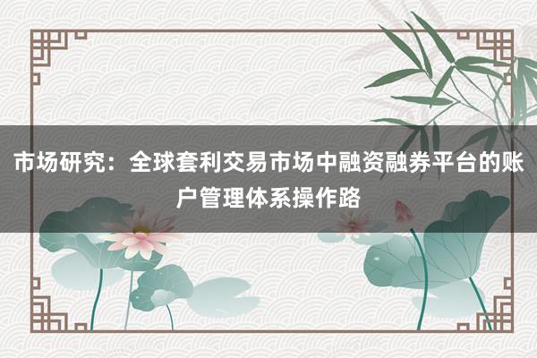 市场研究：全球套利交易市场中融资融券平台的账户管理体系操作路