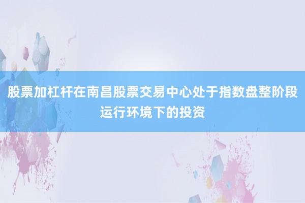 股票加杠杆在南昌股票交易中心处于指数盘整阶段运行环境下的投资