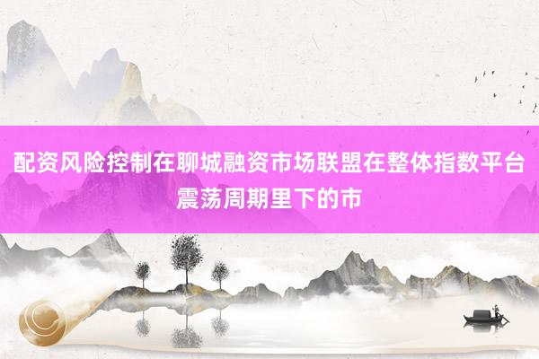 配资风险控制在聊城融资市场联盟在整体指数平台震荡周期里下的市