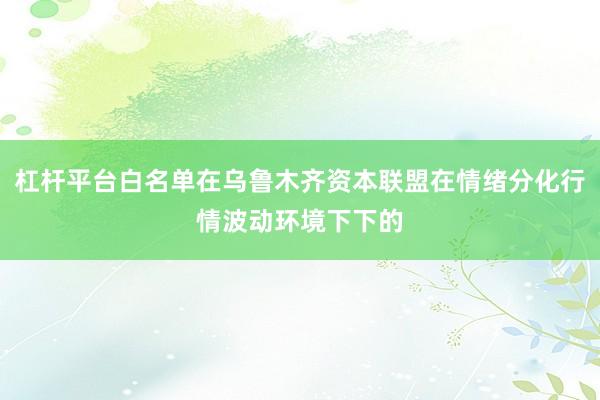 杠杆平台白名单在乌鲁木齐资本联盟在情绪分化行情波动环境下下的