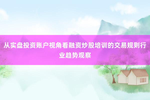 从实盘投资账户视角看融资炒股培训的交易规则行业趋势观察