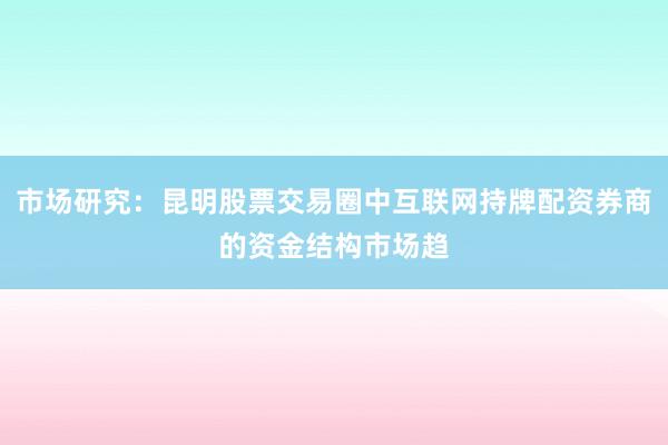 市场研究：昆明股票交易圈中互联网持牌配资券商的资金结构市场趋
