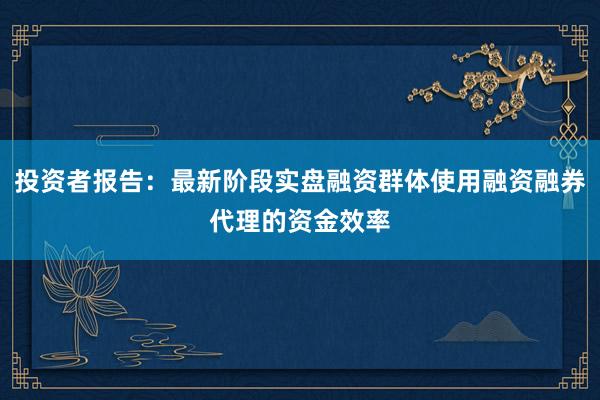 投资者报告：最新阶段实盘融资群体使用融资融券代理的资金效率