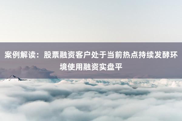 案例解读：股票融资客户处于当前热点持续发酵环境使用融资实盘平