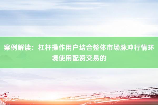 案例解读：杠杆操作用户结合整体市场脉冲行情环境使用配资交易的