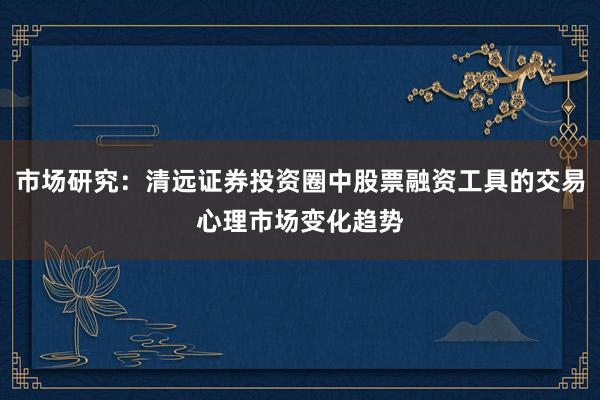 市场研究：清远证券投资圈中股票融资工具的交易心理市场变化趋势