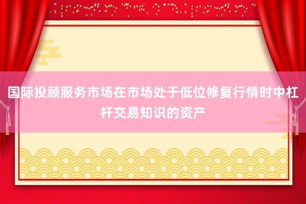 国际投顾服务市场在市场处于低位修复行情时中杠杆交易知识的资产