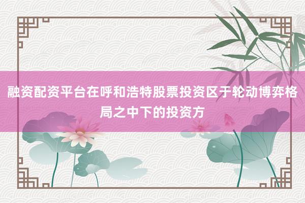 融资配资平台在呼和浩特股票投资区于轮动博弈格局之中下的投资方